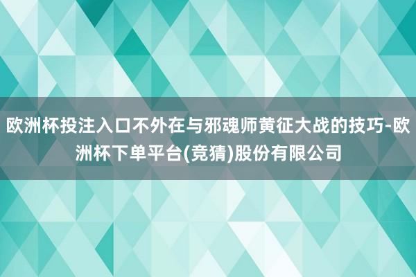 欧洲杯投注入口不外在与邪魂师黄征大战的技巧-欧洲杯下单平台(竞猜)股份有限公司