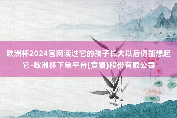 欧洲杯2024官网读过它的孩子长大以后仍能想起它-欧洲杯下单平台(竞猜)股份有限公司