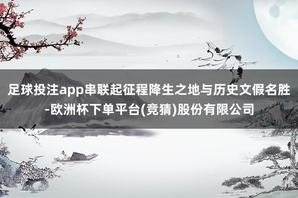 足球投注app串联起征程降生之地与历史文假名胜-欧洲杯下单平台(竞猜)股份有限公司