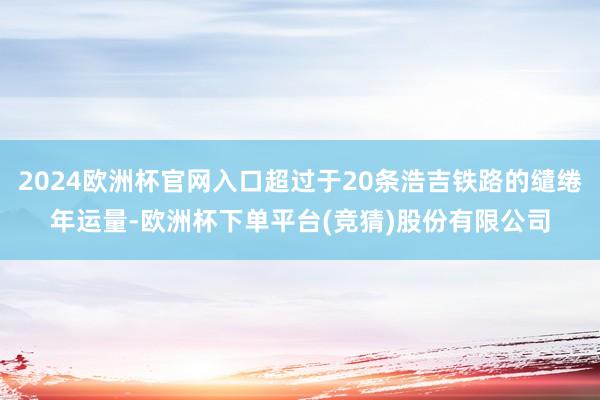 2024欧洲杯官网入口超过于20条浩吉铁路的缱绻年运量-欧洲杯下单平台(竞猜)股份有限公司