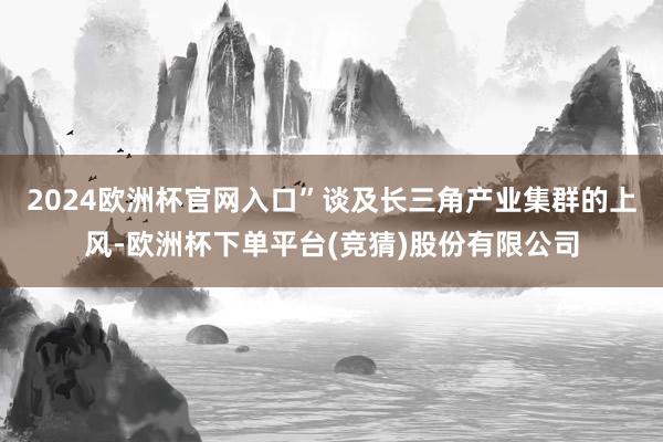 2024欧洲杯官网入口”谈及长三角产业集群的上风-欧洲杯下单平台(竞猜)股份有限公司