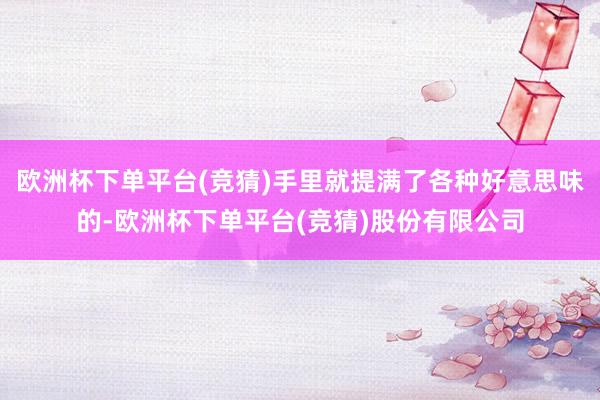 欧洲杯下单平台(竞猜)手里就提满了各种好意思味的-欧洲杯下单平台(竞猜)股份有限公司