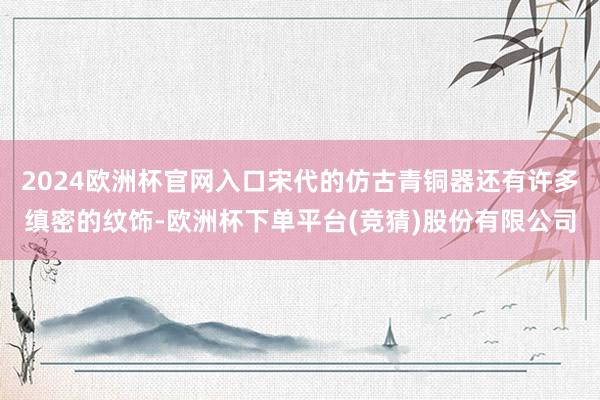 2024欧洲杯官网入口宋代的仿古青铜器还有许多缜密的纹饰-欧洲杯下单平台(竞猜)股份有限公司