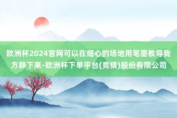 欧洲杯2024官网可以在细心的场地用笔墨教导我方静下来-欧洲杯下单平台(竞猜)股份有限公司