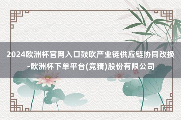 2024欧洲杯官网入口鼓吹产业链供应链协同改换-欧洲杯下单平台(竞猜)股份有限公司