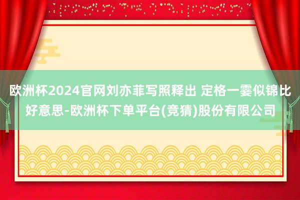 欧洲杯2024官网刘亦菲写照释出 定格一霎似锦比好意思-欧洲杯下单平台(竞猜)股份有限公司