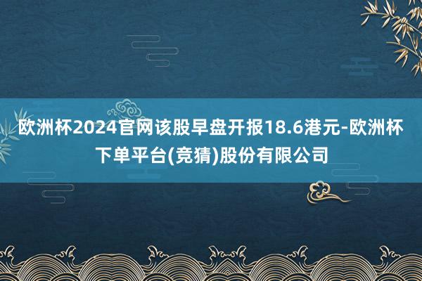 欧洲杯2024官网该股早盘开报18.6港元-欧洲杯下单平台(竞猜)股份有限公司