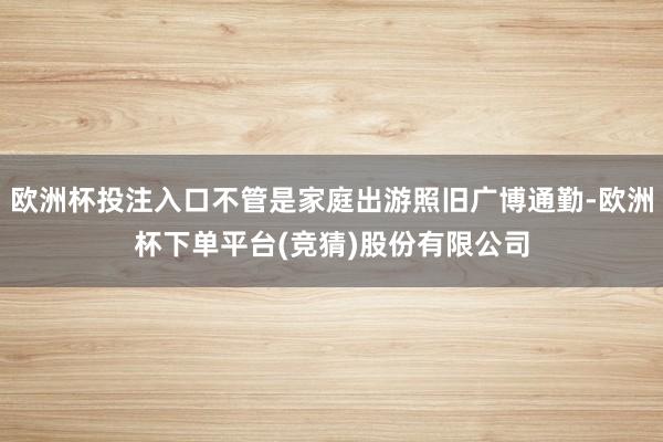 欧洲杯投注入口不管是家庭出游照旧广博通勤-欧洲杯下单平台(竞猜)股份有限公司