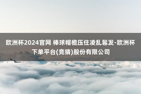 欧洲杯2024官网 棒球帽檐压住凌乱鬈发-欧洲杯下单平台(竞猜)股份有限公司