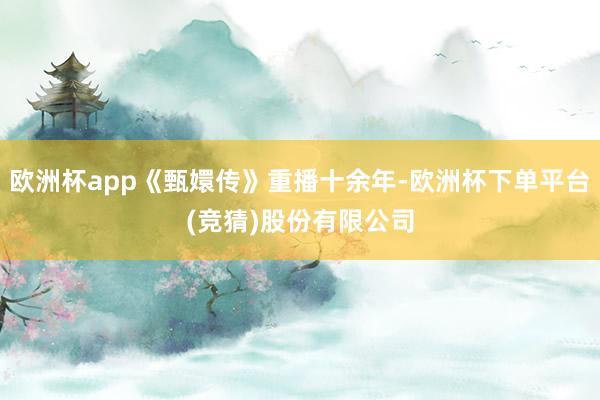 欧洲杯app《甄嬛传》重播十余年-欧洲杯下单平台(竞猜)股份有限公司