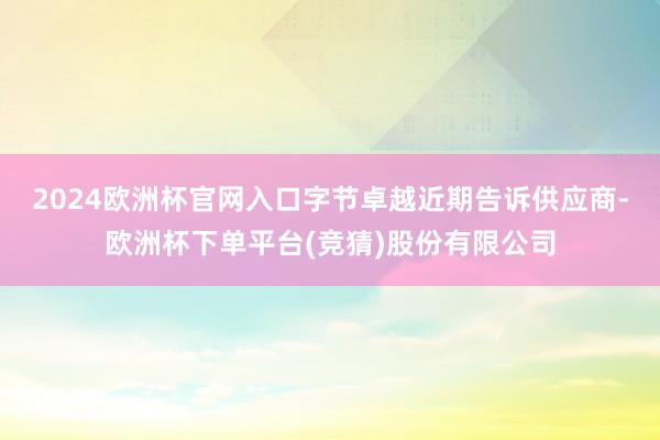 2024欧洲杯官网入口字节卓越近期告诉供应商-欧洲杯下单平台(竞猜)股份有限公司