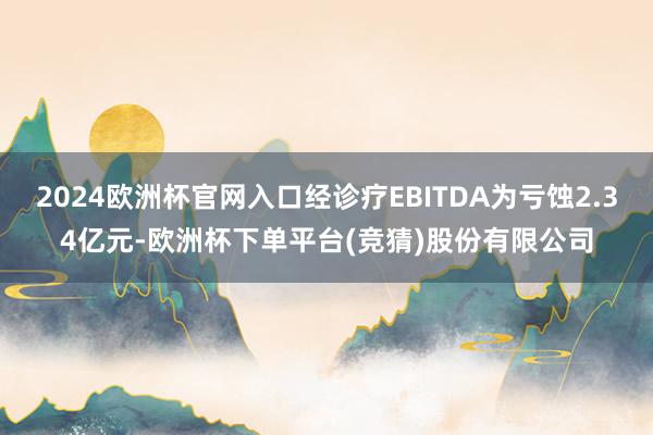 2024欧洲杯官网入口经诊疗EBITDA为亏蚀2.34亿元-欧洲杯下单平台(竞猜)股份有限公司
