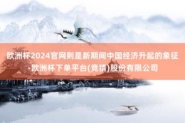 欧洲杯2024官网则是新期间中国经济升起的象征-欧洲杯下单平台(竞猜)股份有限公司