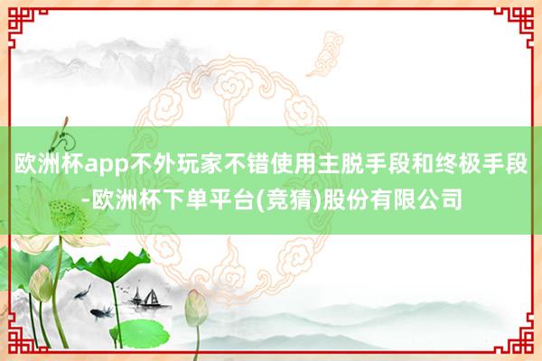 欧洲杯app不外玩家不错使用主脱手段和终极手段-欧洲杯下单平台(竞猜)股份有限公司
