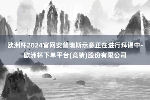 欧洲杯2024官网安普瑞斯示意正在进行拜谒中-欧洲杯下单平台(竞猜)股份有限公司