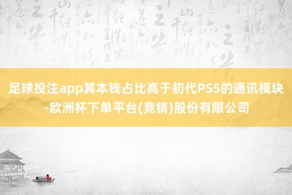 足球投注app其本钱占比高于初代PS5的通讯模块-欧洲杯下单平台(竞猜)股份有限公司