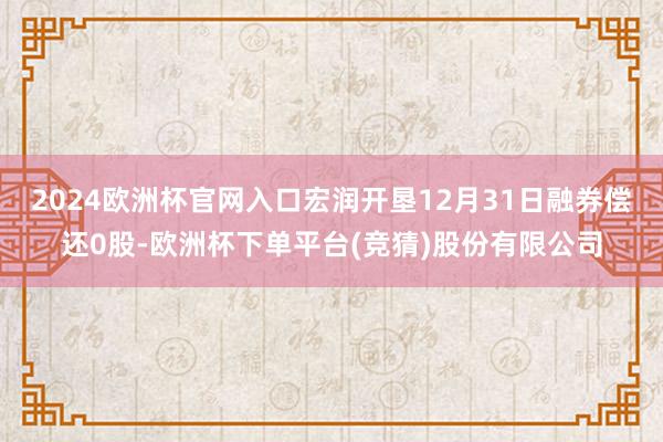 2024欧洲杯官网入口宏润开垦12月31日融券偿还0股-欧洲杯下单平台(竞猜)股份有限公司