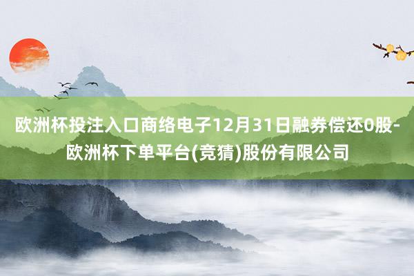 欧洲杯投注入口商络电子12月31日融券偿还0股-欧洲杯下单平台(竞猜)股份有限公司