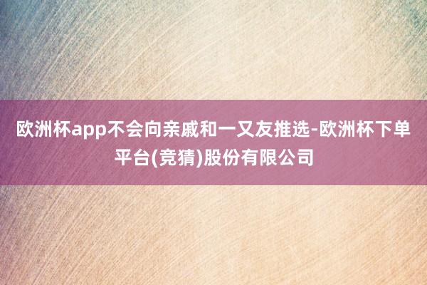 欧洲杯app不会向亲戚和一又友推选-欧洲杯下单平台(竞猜)股份有限公司
