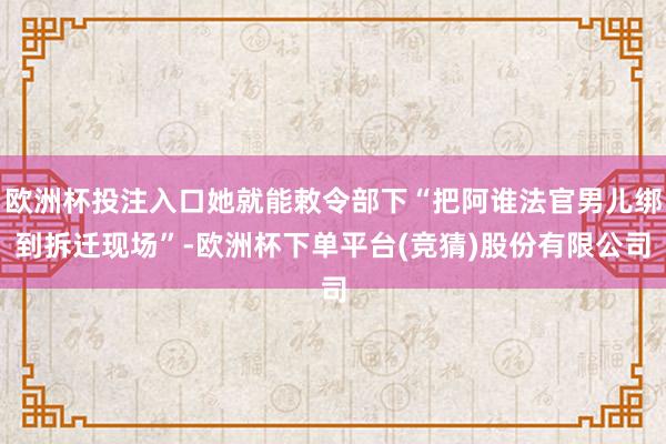 欧洲杯投注入口她就能敕令部下“把阿谁法官男儿绑到拆迁现场”-欧洲杯下单平台(竞猜)股份有限公司
