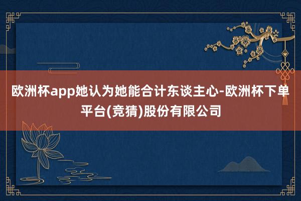 欧洲杯app她认为她能合计东谈主心-欧洲杯下单平台(竞猜)股份有限公司