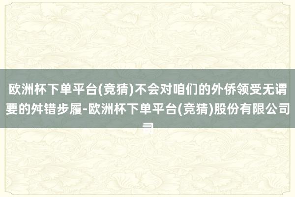 欧洲杯下单平台(竞猜)不会对咱们的外侨领受无谓要的舛错步履-欧洲杯下单平台(竞猜)股份有限公司