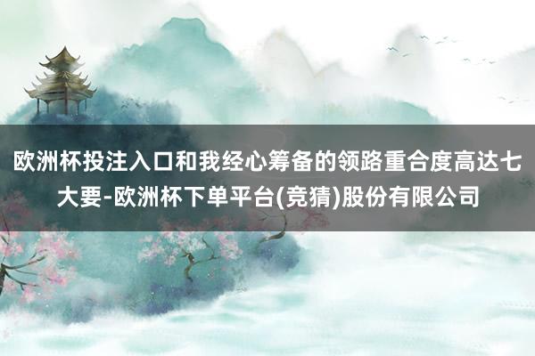 欧洲杯投注入口和我经心筹备的领路重合度高达七大要-欧洲杯下单平台(竞猜)股份有限公司