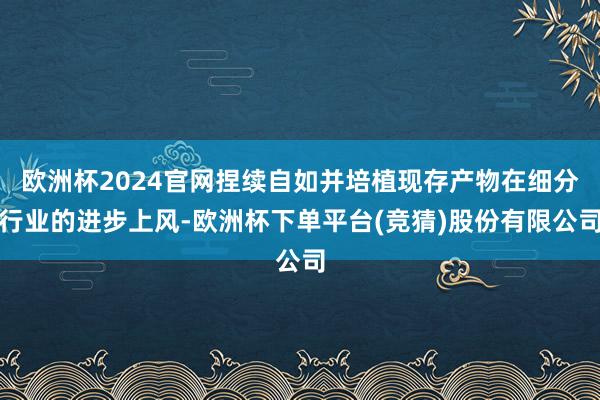 欧洲杯2024官网捏续自如并培植现存产物在细分行业的进步上风-欧洲杯下单平台(竞猜)股份有限公司