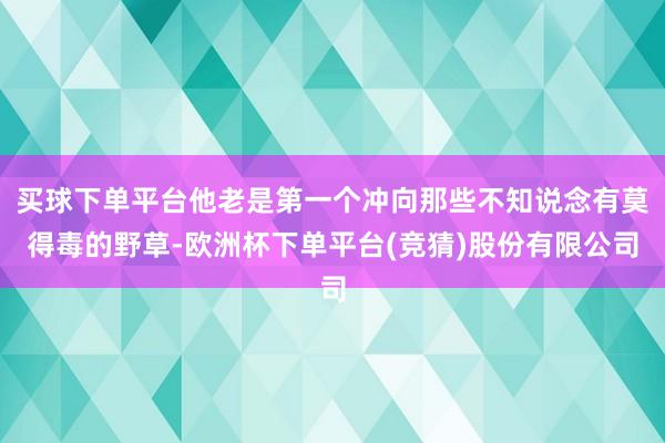 买球下单平台他老是第一个冲向那些不知说念有莫得毒的野草-欧洲杯下单平台(竞猜)股份有限公司