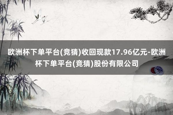 欧洲杯下单平台(竞猜)收回现款17.96亿元-欧洲杯下单平台(竞猜)股份有限公司