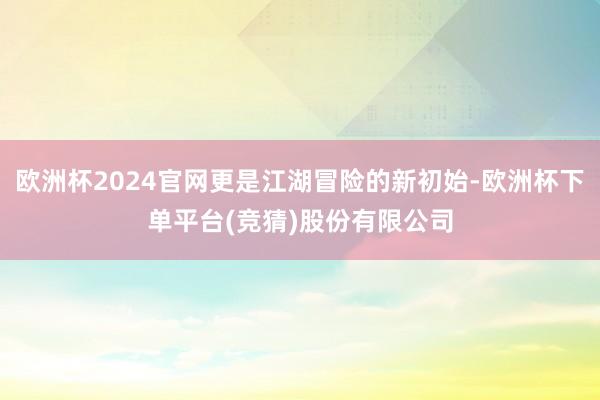欧洲杯2024官网更是江湖冒险的新初始-欧洲杯下单平台(竞猜)股份有限公司