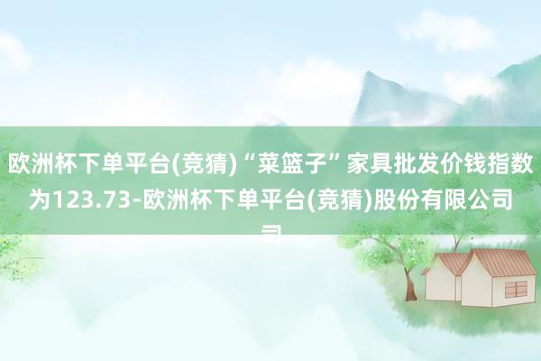 欧洲杯下单平台(竞猜)“菜篮子”家具批发价钱指数为123.73-欧洲杯下单平台(竞猜)股份有限公司