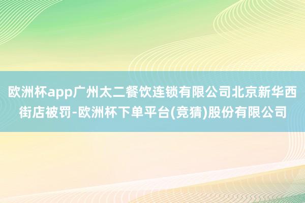欧洲杯app广州太二餐饮连锁有限公司北京新华西街店被罚-欧洲杯下单平台(竞猜)股份有限公司