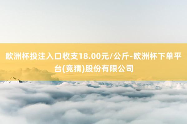 欧洲杯投注入口收支18.00元/公斤-欧洲杯下单平台(竞猜)股份有限公司