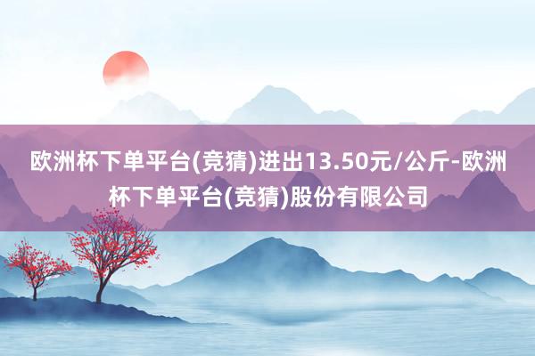 欧洲杯下单平台(竞猜)进出13.50元/公斤-欧洲杯下单平台(竞猜)股份有限公司