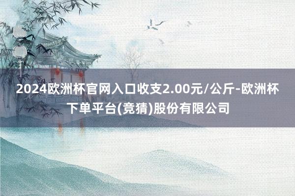 2024欧洲杯官网入口收支2.00元/公斤-欧洲杯下单平台(竞猜)股份有限公司