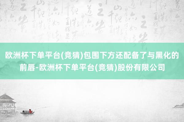 欧洲杯下单平台(竞猜)包围下方还配备了与黑化的前唇-欧洲杯下单平台(竞猜)股份有限公司