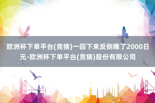 欧洲杯下单平台(竞猜)一回下来反倒赚了2000日元-欧洲杯下单平台(竞猜)股份有限公司