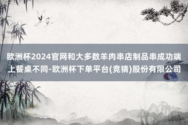 欧洲杯2024官网和大多数羊肉串店制品串成功端上餐桌不同-欧洲杯下单平台(竞猜)股份有限公司