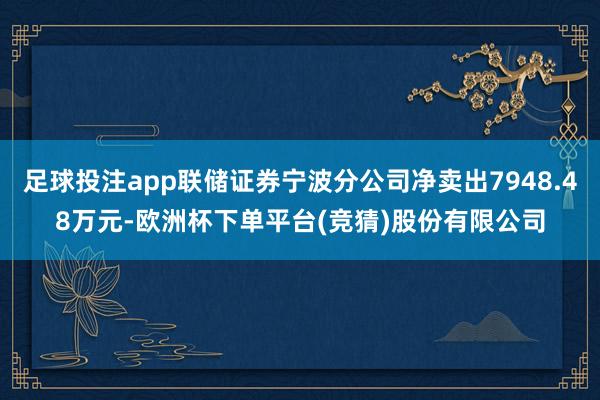 足球投注app联储证券宁波分公司净卖出7948.48万元-欧洲杯下单平台(竞猜)股份有限公司