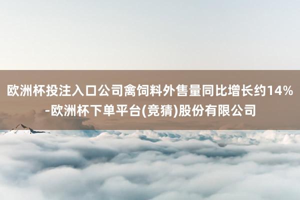 欧洲杯投注入口公司禽饲料外售量同比增长约14%-欧洲杯下单平台(竞猜)股份有限公司