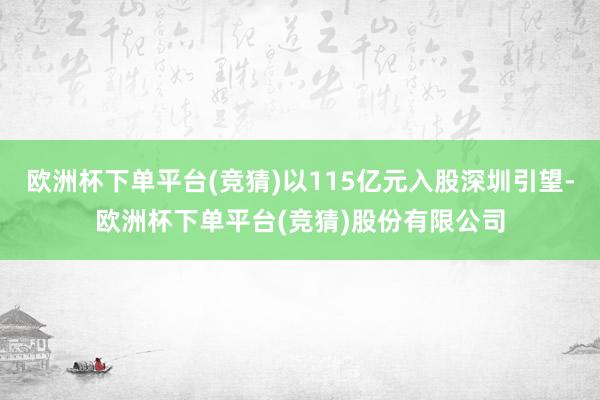 欧洲杯下单平台(竞猜)以115亿元入股深圳引望-欧洲杯下单平台(竞猜)股份有限公司