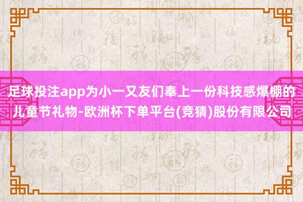 足球投注app为小一又友们奉上一份科技感爆棚的儿童节礼物-欧洲杯下单平台(竞猜)股份有限公司