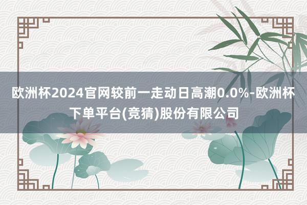 欧洲杯2024官网较前一走动日高潮0.0%-欧洲杯下单平台(竞猜)股份有限公司