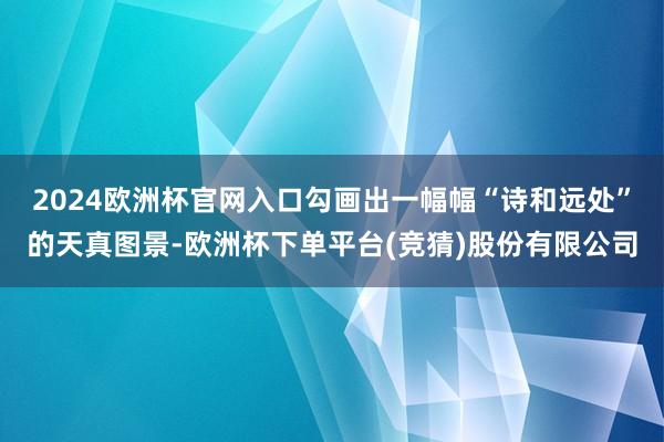 2024欧洲杯官网入口勾画出一幅幅“诗和远处”的天真图景-欧洲杯下单平台(竞猜)股份有限公司
