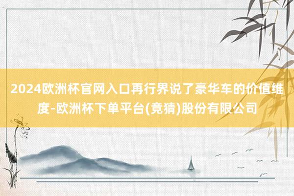 2024欧洲杯官网入口再行界说了豪华车的价值维度-欧洲杯下单平台(竞猜)股份有限公司