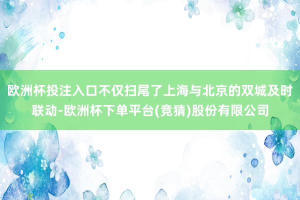 欧洲杯投注入口不仅扫尾了上海与北京的双城及时联动-欧洲杯下单平台(竞猜)股份有限公司