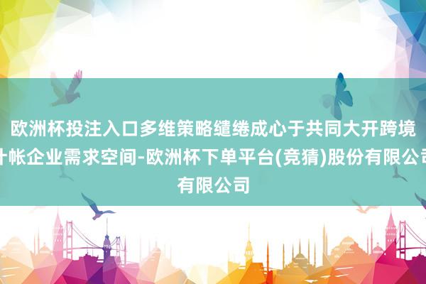欧洲杯投注入口多维策略缱绻成心于共同大开跨境计帐企业需求空间-欧洲杯下单平台(竞猜)股份有限公司
