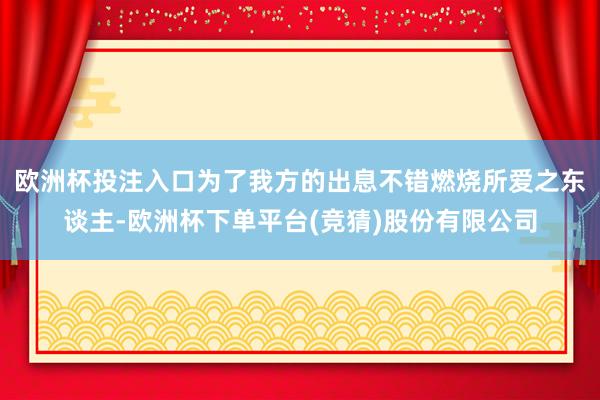 欧洲杯投注入口为了我方的出息不错燃烧所爱之东谈主-欧洲杯下单平台(竞猜)股份有限公司