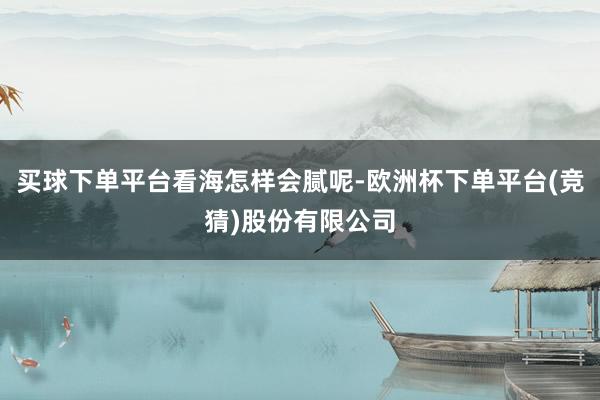 买球下单平台看海怎样会腻呢-欧洲杯下单平台(竞猜)股份有限公司